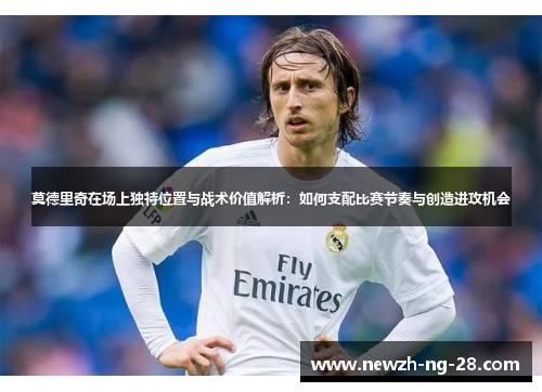 莫德里奇在场上独特位置与战术价值解析:如何支配比赛节奏与创造进攻机会 莫德里奇在场上独特位置与战术价值解析:如何支配比赛节奏与创造进攻机会