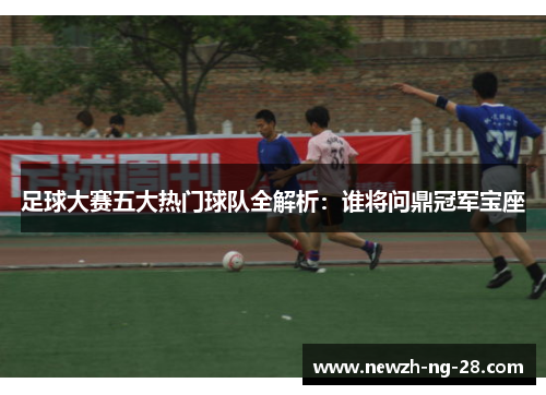 足球大赛五大热门球队全解析:谁将问鼎冠军宝座 足球大赛五大热门球队全解析:谁将问鼎冠军宝座