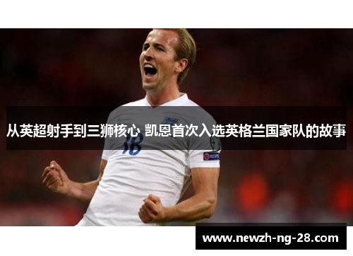 从英超射手到三狮核心 凯恩首次入选英格兰国家队的故事 从英超射手到三狮核心 凯恩首次入选英格兰国家队的故事