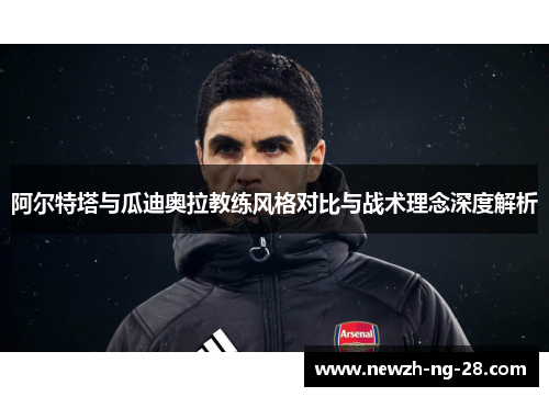 阿尔特塔与瓜迪奥拉教练风格对比与战术理念深度解析 阿尔特塔与瓜迪奥拉教练风格对比与战术理念深度解析