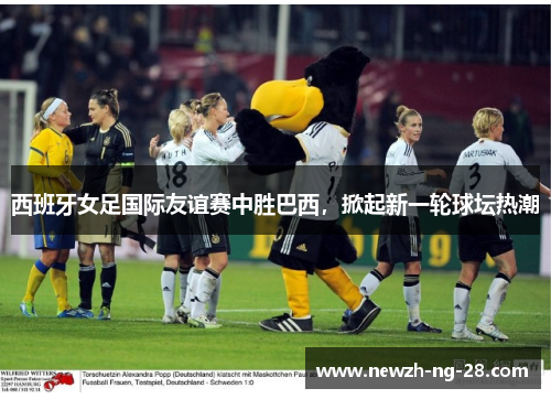 西班牙女足国际友谊赛中胜巴西，掀起新一轮球坛热潮