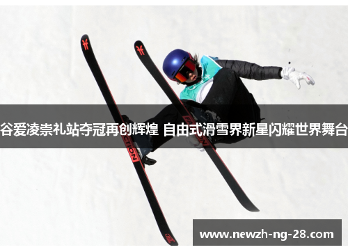 谷爱凌崇礼站夺冠再创辉煌 自由式滑雪界新星闪耀世界舞台